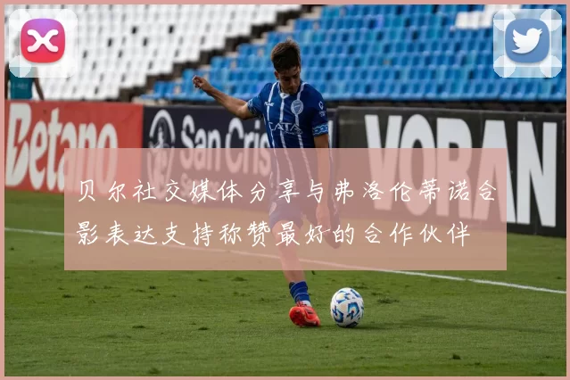 贝尔社交媒体分享与弗洛伦蒂诺合影表达支持称赞最好的合作伙伴