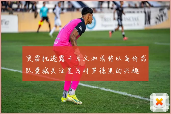 莫雷托透露卡马文加或将以高价离队曼城关注皇马对罗德里的兴趣