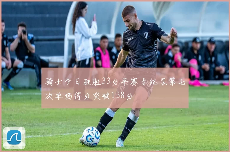 骑士今日狂胜33分平赛季纪录第七次单场得分突破138分