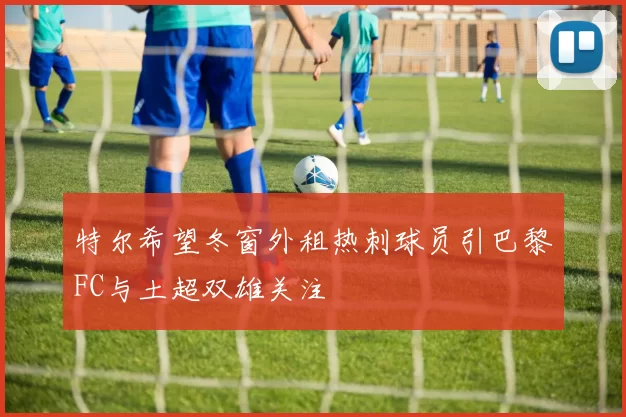 特尔希望冬窗外租热刺球员引巴黎FC与土超双雄关注