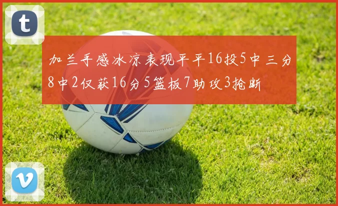 加兰手感冰凉表现平平16投5中三分8中2仅获16分5篮板7助攻3抢断