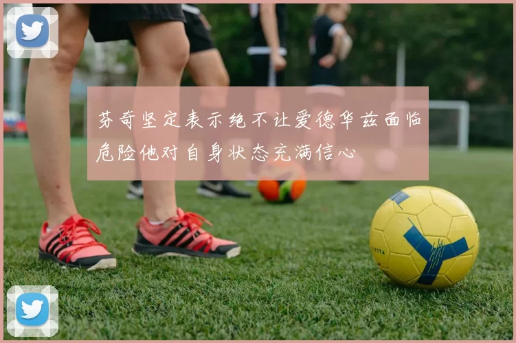 芬奇坚定表示绝不让爱德华兹面临危险他对自身状态充满信心