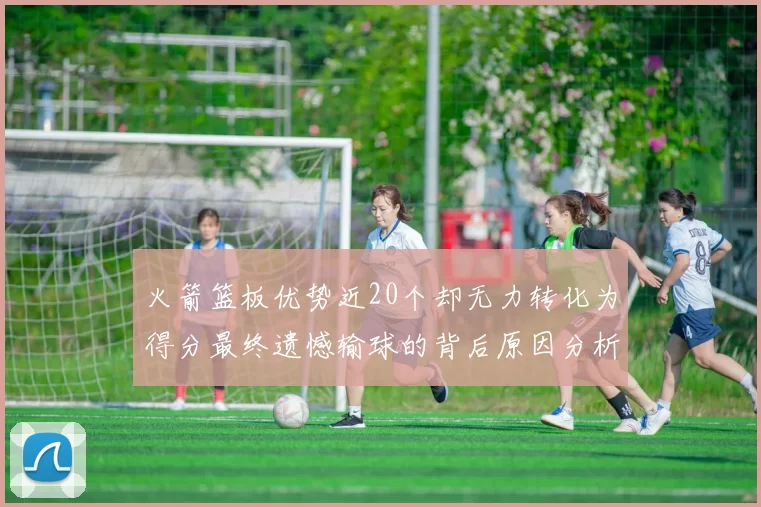 火箭篮板优势近20个却无力转化为得分最终遗憾输球的背后原因分析