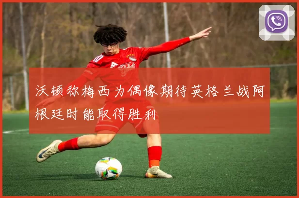 沃顿称梅西为偶像期待英格兰战阿根廷时能取得胜利