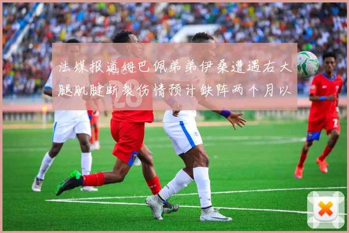 法媒报道姆巴佩弟弟伊桑遭遇右大腿肌腱断裂伤情预计缺阵两个月以上