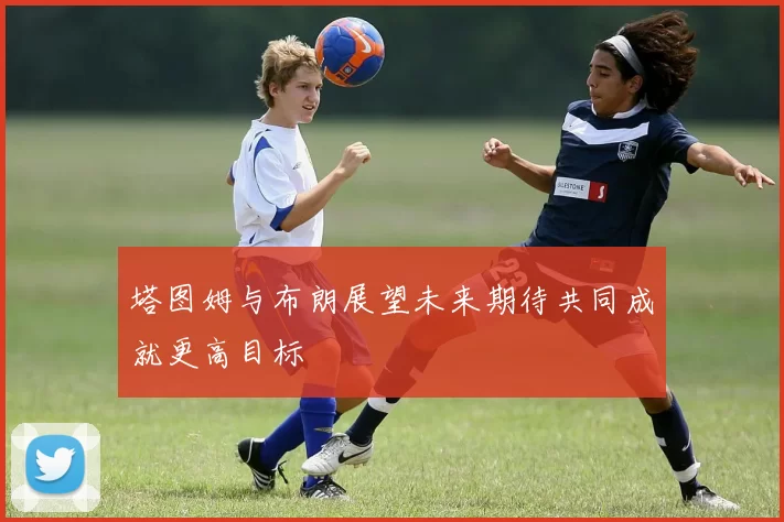 塔图姆与布朗展望未来期待共同成就更高目标