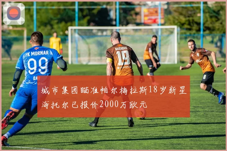 城市集团瞄准帕尔梅拉斯18岁新星海托尔已报价2000万欧元