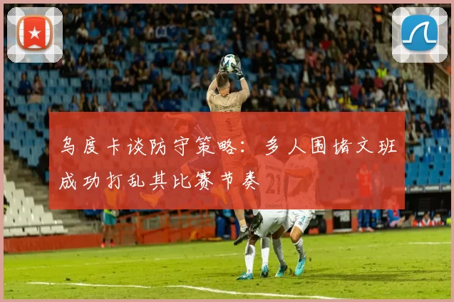 乌度卡谈防守策略：多人围堵文班成功打乱其比赛节奏