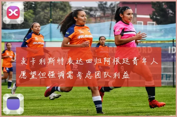 麦卡利斯特表达回归阿根廷青年人愿望但强调需考虑团队利益