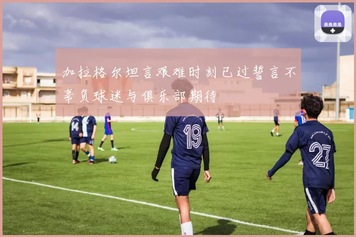 加拉格尔坦言艰难时刻已过誓言不辜负球迷与俱乐部期待