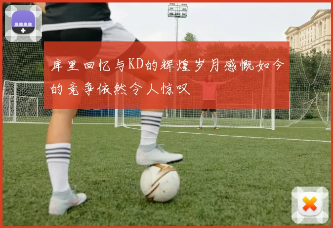 库里回忆与KD的辉煌岁月感慨如今的竞争依然令人惊叹