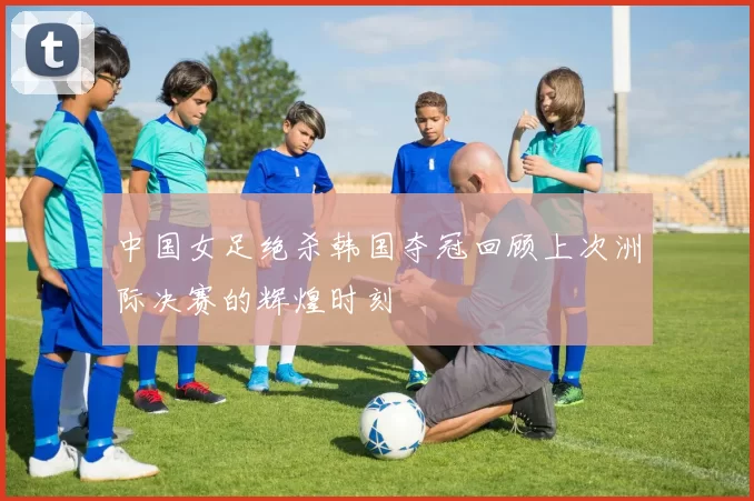 中国女足绝杀韩国夺冠回顾上次洲际决赛的辉煌时刻