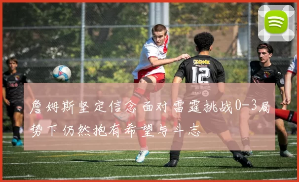 詹姆斯坚定信念面对雷霆挑战0-3局势下仍然抱有希望与斗志