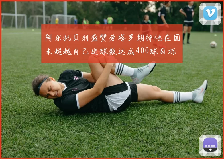 阿尔托贝利盛赞劳塔罗期待他在国米超越自己进球数达成400球目标