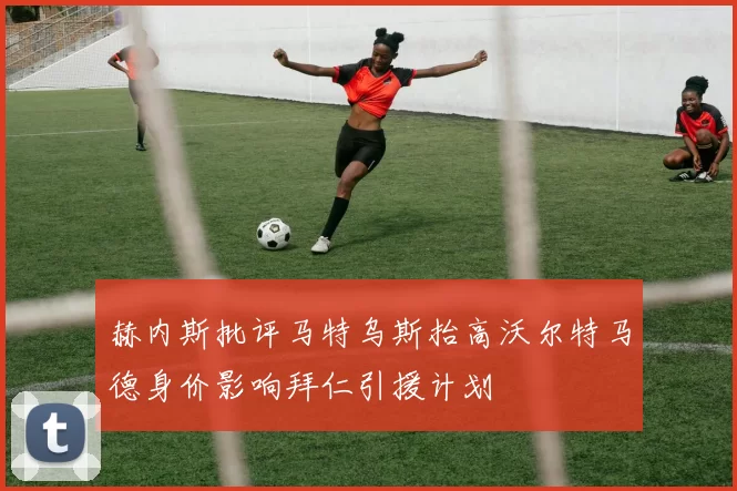 赫内斯批评马特乌斯抬高沃尔特马德身价影响拜仁引援计划