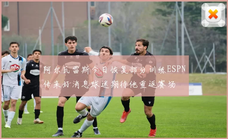 阿尔瓦雷斯今日恢复部分训练ESPN传来好消息球迷期待他重返赛场