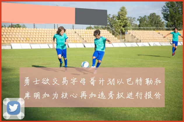 勇士欲交易字母哥计划以巴特勒和库明加为核心再加选秀权进行报价