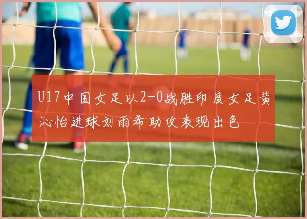 U17中国女足以2-0战胜印度女足黄沁怡进球刘雨希助攻表现出色